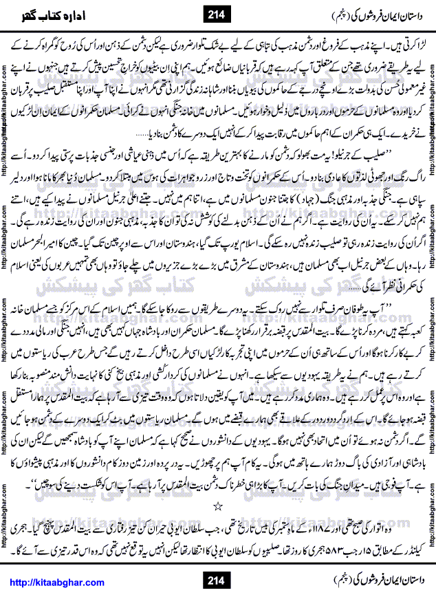 Dastan Iman Faroshon Ki (Tales of the Traitors) Part 5 by Inayatullah Altamash is series of stories about Sultan Salahuddin Ayubi (known as Saladin in Western World) who fought bravely against the Crusades (series of religious expeditionary wars blessed by the Pope and the Catholic Church, with the stated goal of restoring Christian access to the holy places in and near Jerusalem), imposed on Muslim Ummah by Christians and European Countries. Salahuddin Ayubi was the person who for twenty years braved the storm of the Crusaders and ultimately pushed back the combined forces of Europe which had come to Swarm the Holy Land. Crusaders realized that they cannot win in battlefields, so they woven up many conspiracies against Salahuddin and his Army, using Bribe, Women and Assassins. Salahuddin Ayubi had to fight the Crusaders in the battles as well as crush conspiracies withtin his Army, Companions and Allies. We hope, our Islamic Historic Novels Readers will like this presentation of kitaabghar.com