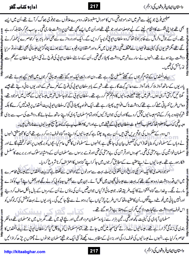 Dastan Iman Faroshon Ki (Tales of the Traitors) Part 5 by Inayatullah Altamash is series of stories about Sultan Salahuddin Ayubi (known as Saladin in Western World) who fought bravely against the Crusades (series of religious expeditionary wars blessed by the Pope and the Catholic Church, with the stated goal of restoring Christian access to the holy places in and near Jerusalem), imposed on Muslim Ummah by Christians and European Countries. Salahuddin Ayubi was the person who for twenty years braved the storm of the Crusaders and ultimately pushed back the combined forces of Europe which had come to Swarm the Holy Land. Crusaders realized that they cannot win in battlefields, so they woven up many conspiracies against Salahuddin and his Army, using Bribe, Women and Assassins. Salahuddin Ayubi had to fight the Crusaders in the battles as well as crush conspiracies withtin his Army, Companions and Allies. We hope, our Islamic Historic Novels Readers will like this presentation of kitaabghar.com