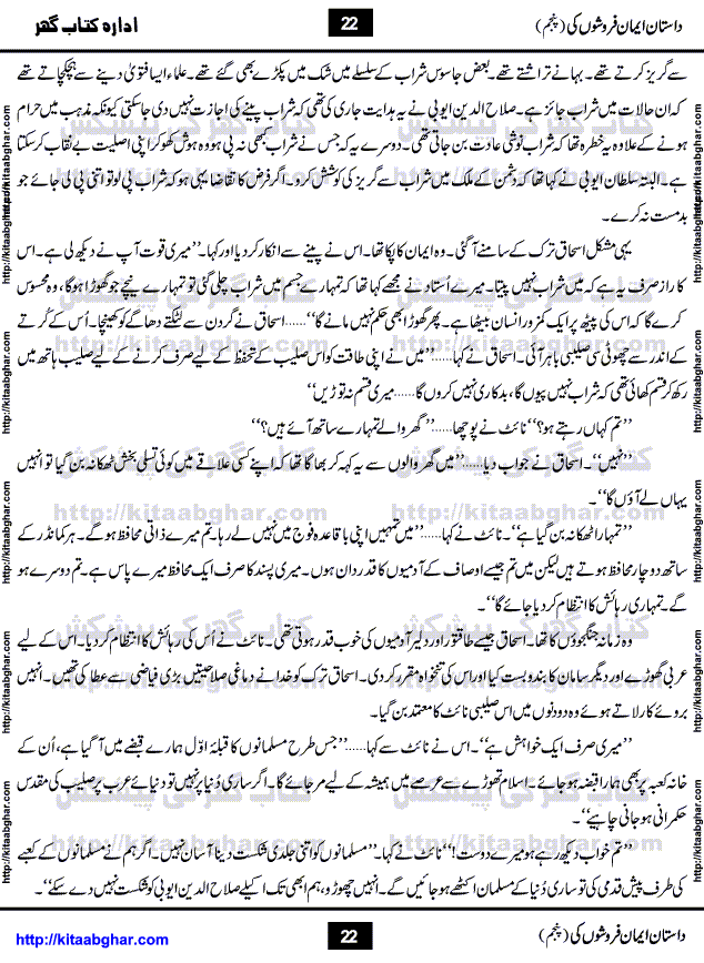 Dastan Iman Faroshon Ki (Tales of the Traitors) Part 5 by Inayatullah Altamash is series of stories about Sultan Salahuddin Ayubi (known as Saladin in Western World) who fought bravely against the Crusades (series of religious expeditionary wars blessed by the Pope and the Catholic Church, with the stated goal of restoring Christian access to the holy places in and near Jerusalem), imposed on Muslim Ummah by Christians and European Countries. Salahuddin Ayubi was the person who for twenty years braved the storm of the Crusaders and ultimately pushed back the combined forces of Europe which had come to Swarm the Holy Land. Crusaders realized that they cannot win in battlefields, so they woven up many conspiracies against Salahuddin and his Army, using Bribe, Women and Assassins. Salahuddin Ayubi had to fight the Crusaders in the battles as well as crush conspiracies withtin his Army, Companions and Allies. We hope, our Islamic Historic Novels Readers will like this presentation of kitaabghar.com