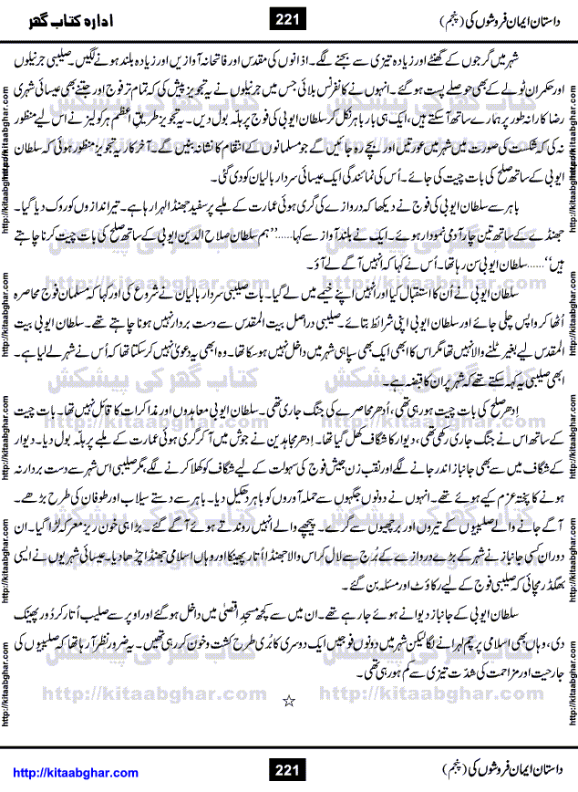 Dastan Iman Faroshon Ki (Tales of the Traitors) Part 5 by Inayatullah Altamash is series of stories about Sultan Salahuddin Ayubi (known as Saladin in Western World) who fought bravely against the Crusades (series of religious expeditionary wars blessed by the Pope and the Catholic Church, with the stated goal of restoring Christian access to the holy places in and near Jerusalem), imposed on Muslim Ummah by Christians and European Countries. Salahuddin Ayubi was the person who for twenty years braved the storm of the Crusaders and ultimately pushed back the combined forces of Europe which had come to Swarm the Holy Land. Crusaders realized that they cannot win in battlefields, so they woven up many conspiracies against Salahuddin and his Army, using Bribe, Women and Assassins. Salahuddin Ayubi had to fight the Crusaders in the battles as well as crush conspiracies withtin his Army, Companions and Allies. We hope, our Islamic Historic Novels Readers will like this presentation of kitaabghar.com