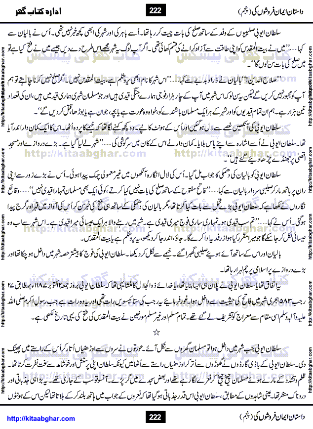 Dastan Iman Faroshon Ki (Tales of the Traitors) Part 5 by Inayatullah Altamash is series of stories about Sultan Salahuddin Ayubi (known as Saladin in Western World) who fought bravely against the Crusades (series of religious expeditionary wars blessed by the Pope and the Catholic Church, with the stated goal of restoring Christian access to the holy places in and near Jerusalem), imposed on Muslim Ummah by Christians and European Countries. Salahuddin Ayubi was the person who for twenty years braved the storm of the Crusaders and ultimately pushed back the combined forces of Europe which had come to Swarm the Holy Land. Crusaders realized that they cannot win in battlefields, so they woven up many conspiracies against Salahuddin and his Army, using Bribe, Women and Assassins. Salahuddin Ayubi had to fight the Crusaders in the battles as well as crush conspiracies withtin his Army, Companions and Allies. We hope, our Islamic Historic Novels Readers will like this presentation of kitaabghar.com