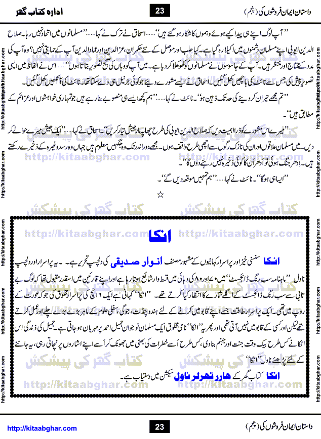 Dastan Iman Faroshon Ki (Tales of the Traitors) Part 5 by Inayatullah Altamash is series of stories about Sultan Salahuddin Ayubi (known as Saladin in Western World) who fought bravely against the Crusades (series of religious expeditionary wars blessed by the Pope and the Catholic Church, with the stated goal of restoring Christian access to the holy places in and near Jerusalem), imposed on Muslim Ummah by Christians and European Countries. Salahuddin Ayubi was the person who for twenty years braved the storm of the Crusaders and ultimately pushed back the combined forces of Europe which had come to Swarm the Holy Land. Crusaders realized that they cannot win in battlefields, so they woven up many conspiracies against Salahuddin and his Army, using Bribe, Women and Assassins. Salahuddin Ayubi had to fight the Crusaders in the battles as well as crush conspiracies withtin his Army, Companions and Allies. We hope, our Islamic Historic Novels Readers will like this presentation of kitaabghar.com
