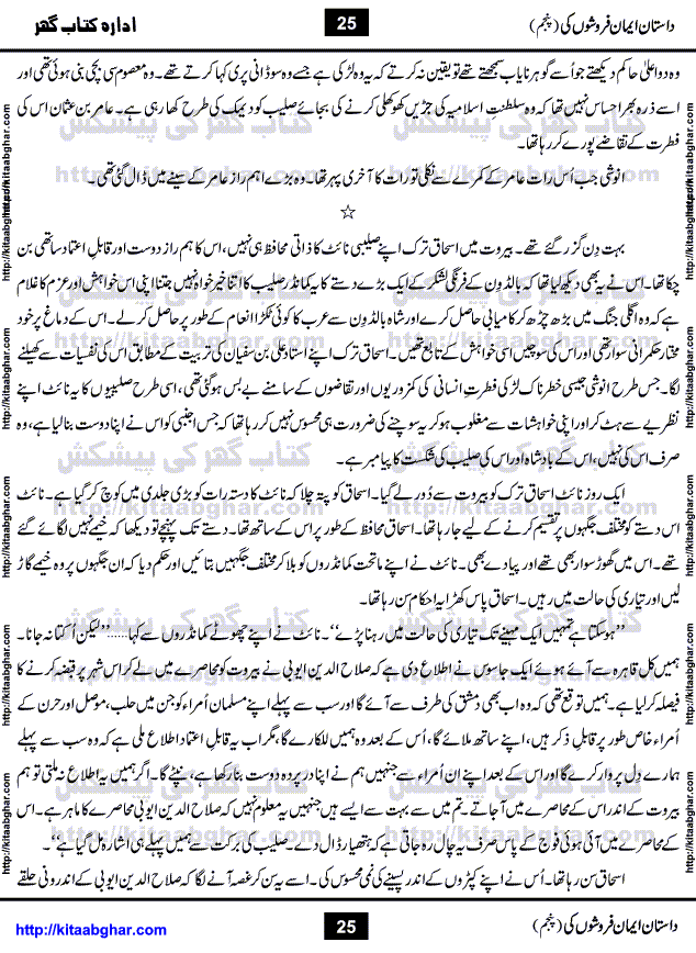 Dastan Iman Faroshon Ki (Tales of the Traitors) Part 5 by Inayatullah Altamash is series of stories about Sultan Salahuddin Ayubi (known as Saladin in Western World) who fought bravely against the Crusades (series of religious expeditionary wars blessed by the Pope and the Catholic Church, with the stated goal of restoring Christian access to the holy places in and near Jerusalem), imposed on Muslim Ummah by Christians and European Countries. Salahuddin Ayubi was the person who for twenty years braved the storm of the Crusaders and ultimately pushed back the combined forces of Europe which had come to Swarm the Holy Land. Crusaders realized that they cannot win in battlefields, so they woven up many conspiracies against Salahuddin and his Army, using Bribe, Women and Assassins. Salahuddin Ayubi had to fight the Crusaders in the battles as well as crush conspiracies withtin his Army, Companions and Allies. We hope, our Islamic Historic Novels Readers will like this presentation of kitaabghar.com