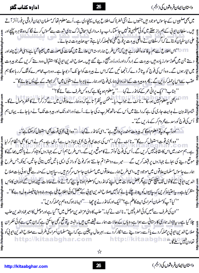 Dastan Iman Faroshon Ki (Tales of the Traitors) Part 5 by Inayatullah Altamash is series of stories about Sultan Salahuddin Ayubi (known as Saladin in Western World) who fought bravely against the Crusades (series of religious expeditionary wars blessed by the Pope and the Catholic Church, with the stated goal of restoring Christian access to the holy places in and near Jerusalem), imposed on Muslim Ummah by Christians and European Countries. Salahuddin Ayubi was the person who for twenty years braved the storm of the Crusaders and ultimately pushed back the combined forces of Europe which had come to Swarm the Holy Land. Crusaders realized that they cannot win in battlefields, so they woven up many conspiracies against Salahuddin and his Army, using Bribe, Women and Assassins. Salahuddin Ayubi had to fight the Crusaders in the battles as well as crush conspiracies withtin his Army, Companions and Allies. We hope, our Islamic Historic Novels Readers will like this presentation of kitaabghar.com