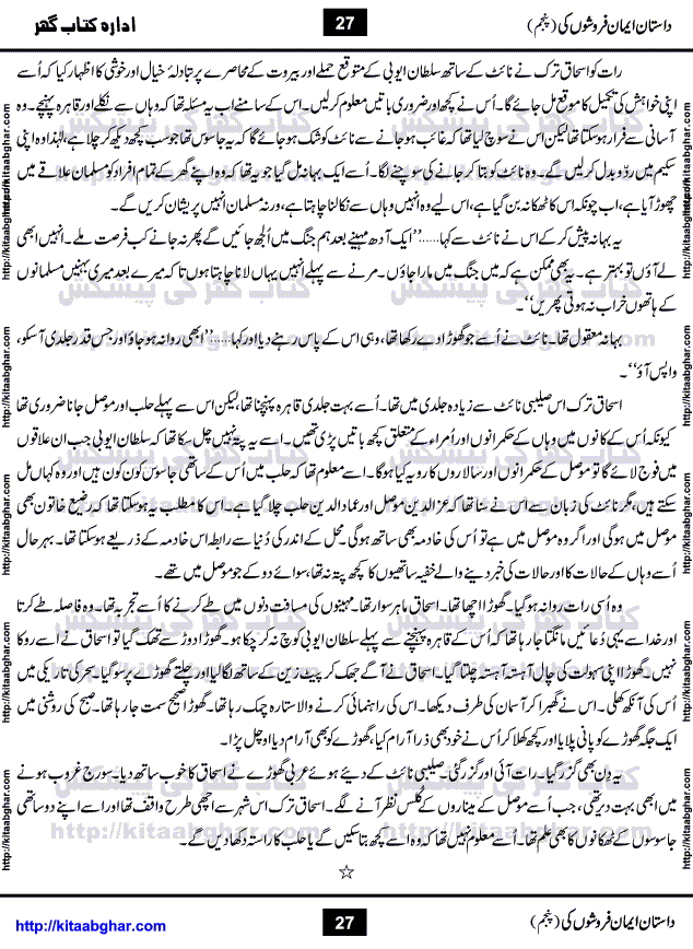 Dastan Iman Faroshon Ki (Tales of the Traitors) Part 5 by Inayatullah Altamash is series of stories about Sultan Salahuddin Ayubi (known as Saladin in Western World) who fought bravely against the Crusades (series of religious expeditionary wars blessed by the Pope and the Catholic Church, with the stated goal of restoring Christian access to the holy places in and near Jerusalem), imposed on Muslim Ummah by Christians and European Countries. Salahuddin Ayubi was the person who for twenty years braved the storm of the Crusaders and ultimately pushed back the combined forces of Europe which had come to Swarm the Holy Land. Crusaders realized that they cannot win in battlefields, so they woven up many conspiracies against Salahuddin and his Army, using Bribe, Women and Assassins. Salahuddin Ayubi had to fight the Crusaders in the battles as well as crush conspiracies withtin his Army, Companions and Allies. We hope, our Islamic Historic Novels Readers will like this presentation of kitaabghar.com