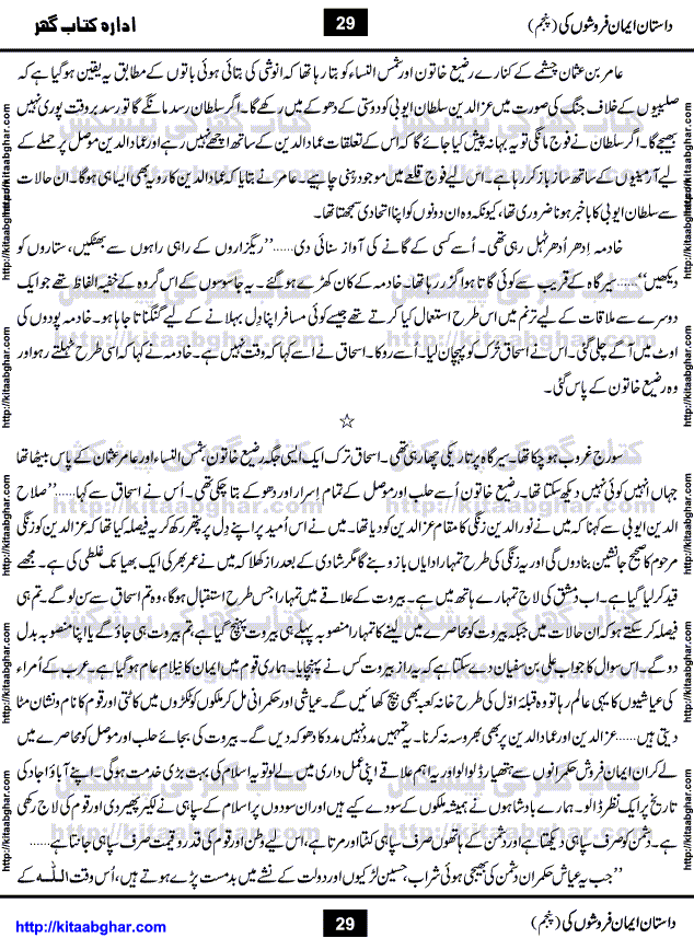 Dastan Iman Faroshon Ki (Tales of the Traitors) Part 5 by Inayatullah Altamash is series of stories about Sultan Salahuddin Ayubi (known as Saladin in Western World) who fought bravely against the Crusades (series of religious expeditionary wars blessed by the Pope and the Catholic Church, with the stated goal of restoring Christian access to the holy places in and near Jerusalem), imposed on Muslim Ummah by Christians and European Countries. Salahuddin Ayubi was the person who for twenty years braved the storm of the Crusaders and ultimately pushed back the combined forces of Europe which had come to Swarm the Holy Land. Crusaders realized that they cannot win in battlefields, so they woven up many conspiracies against Salahuddin and his Army, using Bribe, Women and Assassins. Salahuddin Ayubi had to fight the Crusaders in the battles as well as crush conspiracies withtin his Army, Companions and Allies. We hope, our Islamic Historic Novels Readers will like this presentation of kitaabghar.com