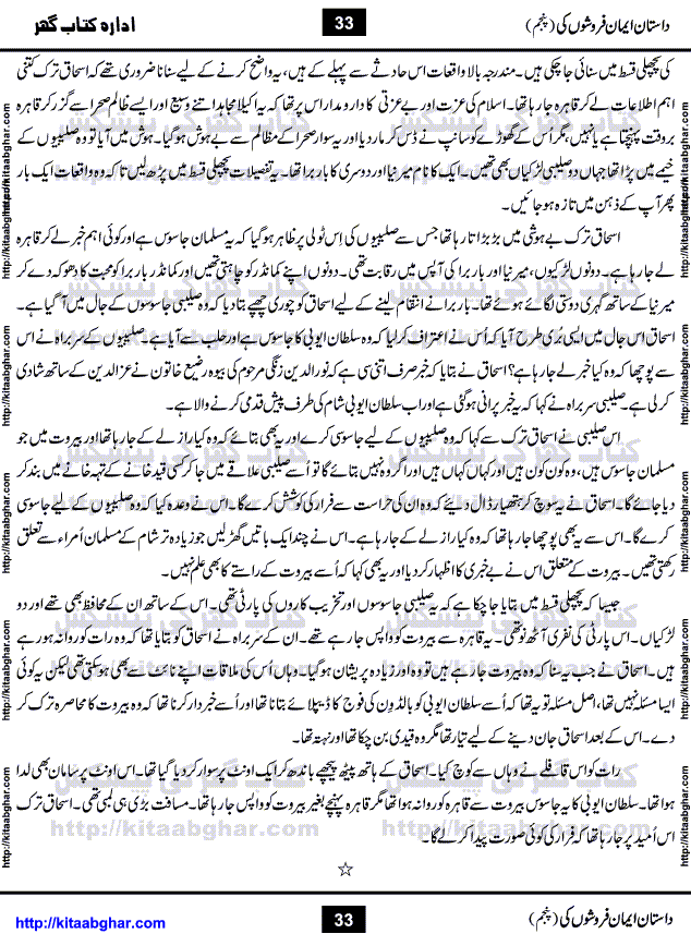 Dastan Iman Faroshon Ki (Tales of the Traitors) Part 5 by Inayatullah Altamash is series of stories about Sultan Salahuddin Ayubi (known as Saladin in Western World) who fought bravely against the Crusades (series of religious expeditionary wars blessed by the Pope and the Catholic Church, with the stated goal of restoring Christian access to the holy places in and near Jerusalem), imposed on Muslim Ummah by Christians and European Countries. Salahuddin Ayubi was the person who for twenty years braved the storm of the Crusaders and ultimately pushed back the combined forces of Europe which had come to Swarm the Holy Land. Crusaders realized that they cannot win in battlefields, so they woven up many conspiracies against Salahuddin and his Army, using Bribe, Women and Assassins. Salahuddin Ayubi had to fight the Crusaders in the battles as well as crush conspiracies withtin his Army, Companions and Allies. We hope, our Islamic Historic Novels Readers will like this presentation of kitaabghar.com