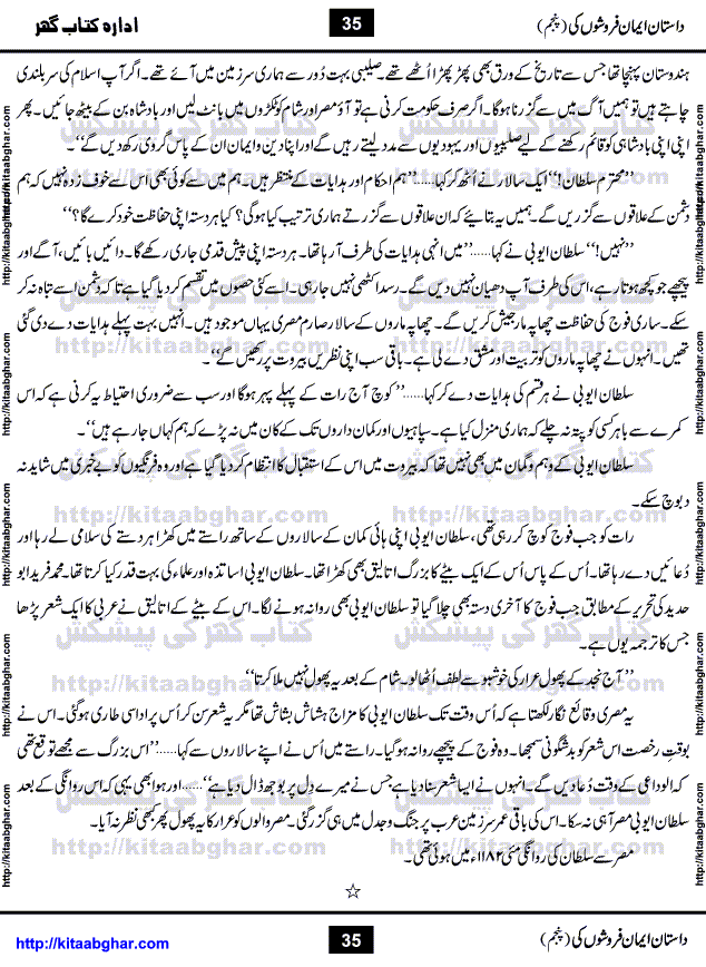 Dastan Iman Faroshon Ki (Tales of the Traitors) Part 5 by Inayatullah Altamash is series of stories about Sultan Salahuddin Ayubi (known as Saladin in Western World) who fought bravely against the Crusades (series of religious expeditionary wars blessed by the Pope and the Catholic Church, with the stated goal of restoring Christian access to the holy places in and near Jerusalem), imposed on Muslim Ummah by Christians and European Countries. Salahuddin Ayubi was the person who for twenty years braved the storm of the Crusaders and ultimately pushed back the combined forces of Europe which had come to Swarm the Holy Land. Crusaders realized that they cannot win in battlefields, so they woven up many conspiracies against Salahuddin and his Army, using Bribe, Women and Assassins. Salahuddin Ayubi had to fight the Crusaders in the battles as well as crush conspiracies withtin his Army, Companions and Allies. We hope, our Islamic Historic Novels Readers will like this presentation of kitaabghar.com