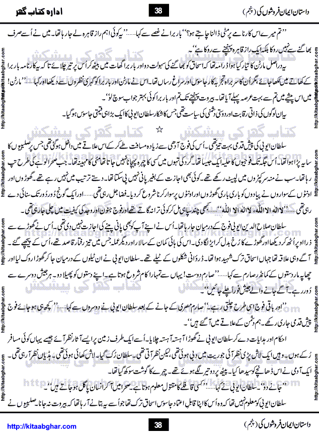 Dastan Iman Faroshon Ki (Tales of the Traitors) Part 5 by Inayatullah Altamash is series of stories about Sultan Salahuddin Ayubi (known as Saladin in Western World) who fought bravely against the Crusades (series of religious expeditionary wars blessed by the Pope and the Catholic Church, with the stated goal of restoring Christian access to the holy places in and near Jerusalem), imposed on Muslim Ummah by Christians and European Countries. Salahuddin Ayubi was the person who for twenty years braved the storm of the Crusaders and ultimately pushed back the combined forces of Europe which had come to Swarm the Holy Land. Crusaders realized that they cannot win in battlefields, so they woven up many conspiracies against Salahuddin and his Army, using Bribe, Women and Assassins. Salahuddin Ayubi had to fight the Crusaders in the battles as well as crush conspiracies withtin his Army, Companions and Allies. We hope, our Islamic Historic Novels Readers will like this presentation of kitaabghar.com