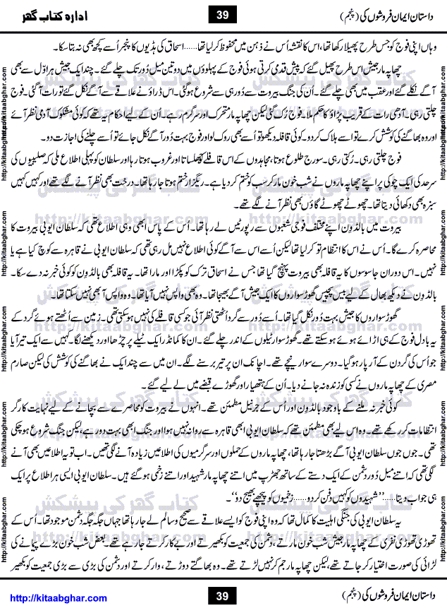Dastan Iman Faroshon Ki (Tales of the Traitors) Part 5 by Inayatullah Altamash is series of stories about Sultan Salahuddin Ayubi (known as Saladin in Western World) who fought bravely against the Crusades (series of religious expeditionary wars blessed by the Pope and the Catholic Church, with the stated goal of restoring Christian access to the holy places in and near Jerusalem), imposed on Muslim Ummah by Christians and European Countries. Salahuddin Ayubi was the person who for twenty years braved the storm of the Crusaders and ultimately pushed back the combined forces of Europe which had come to Swarm the Holy Land. Crusaders realized that they cannot win in battlefields, so they woven up many conspiracies against Salahuddin and his Army, using Bribe, Women and Assassins. Salahuddin Ayubi had to fight the Crusaders in the battles as well as crush conspiracies withtin his Army, Companions and Allies. We hope, our Islamic Historic Novels Readers will like this presentation of kitaabghar.com