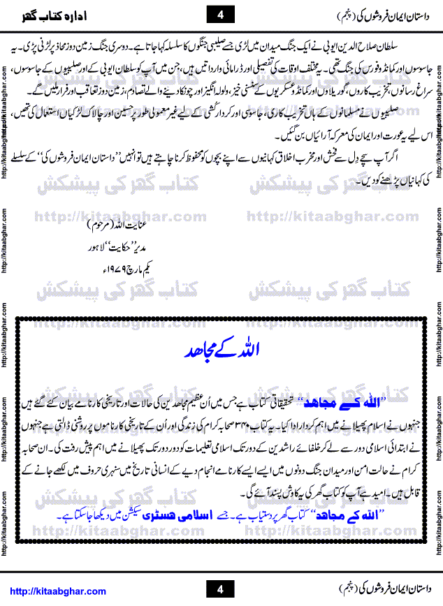 Dastan Iman Faroshon Ki (Tales of the Traitors) Part 5 by Inayatullah Altamash is series of stories about Sultan Salahuddin Ayubi (known as Saladin in Western World) who fought bravely against the Crusades (series of religious expeditionary wars blessed by the Pope and the Catholic Church, with the stated goal of restoring Christian access to the holy places in and near Jerusalem), imposed on Muslim Ummah by Christians and European Countries. Salahuddin Ayubi was the person who for twenty years braved the storm of the Crusaders and ultimately pushed back the combined forces of Europe which had come to Swarm the Holy Land. Crusaders realized that they cannot win in battlefields, so they woven up many conspiracies against Salahuddin and his Army, using Bribe, Women and Assassins. Salahuddin Ayubi had to fight the Crusaders in the battles as well as crush conspiracies withtin his Army, Companions and Allies. We hope, our Islamic Historic Novels Readers will like this presentation of kitaabghar.com