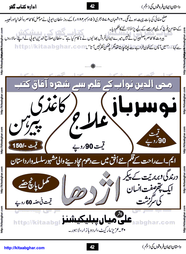 Dastan Iman Faroshon Ki (Tales of the Traitors) Part 5 by Inayatullah Altamash is series of stories about Sultan Salahuddin Ayubi (known as Saladin in Western World) who fought bravely against the Crusades (series of religious expeditionary wars blessed by the Pope and the Catholic Church, with the stated goal of restoring Christian access to the holy places in and near Jerusalem), imposed on Muslim Ummah by Christians and European Countries. Salahuddin Ayubi was the person who for twenty years braved the storm of the Crusaders and ultimately pushed back the combined forces of Europe which had come to Swarm the Holy Land. Crusaders realized that they cannot win in battlefields, so they woven up many conspiracies against Salahuddin and his Army, using Bribe, Women and Assassins. Salahuddin Ayubi had to fight the Crusaders in the battles as well as crush conspiracies withtin his Army, Companions and Allies. We hope, our Islamic Historic Novels Readers will like this presentation of kitaabghar.com