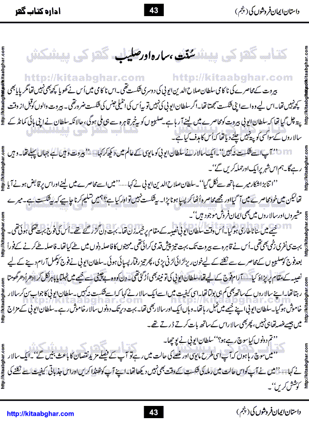 Dastan Iman Faroshon Ki (Tales of the Traitors) Part 5 by Inayatullah Altamash is series of stories about Sultan Salahuddin Ayubi (known as Saladin in Western World) who fought bravely against the Crusades (series of religious expeditionary wars blessed by the Pope and the Catholic Church, with the stated goal of restoring Christian access to the holy places in and near Jerusalem), imposed on Muslim Ummah by Christians and European Countries. Salahuddin Ayubi was the person who for twenty years braved the storm of the Crusaders and ultimately pushed back the combined forces of Europe which had come to Swarm the Holy Land. Crusaders realized that they cannot win in battlefields, so they woven up many conspiracies against Salahuddin and his Army, using Bribe, Women and Assassins. Salahuddin Ayubi had to fight the Crusaders in the battles as well as crush conspiracies withtin his Army, Companions and Allies. We hope, our Islamic Historic Novels Readers will like this presentation of kitaabghar.com