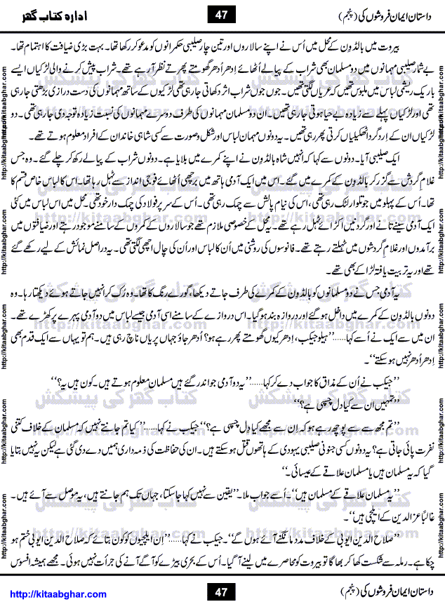 Dastan Iman Faroshon Ki (Tales of the Traitors) Part 5 by Inayatullah Altamash is series of stories about Sultan Salahuddin Ayubi (known as Saladin in Western World) who fought bravely against the Crusades (series of religious expeditionary wars blessed by the Pope and the Catholic Church, with the stated goal of restoring Christian access to the holy places in and near Jerusalem), imposed on Muslim Ummah by Christians and European Countries. Salahuddin Ayubi was the person who for twenty years braved the storm of the Crusaders and ultimately pushed back the combined forces of Europe which had come to Swarm the Holy Land. Crusaders realized that they cannot win in battlefields, so they woven up many conspiracies against Salahuddin and his Army, using Bribe, Women and Assassins. Salahuddin Ayubi had to fight the Crusaders in the battles as well as crush conspiracies withtin his Army, Companions and Allies. We hope, our Islamic Historic Novels Readers will like this presentation of kitaabghar.com