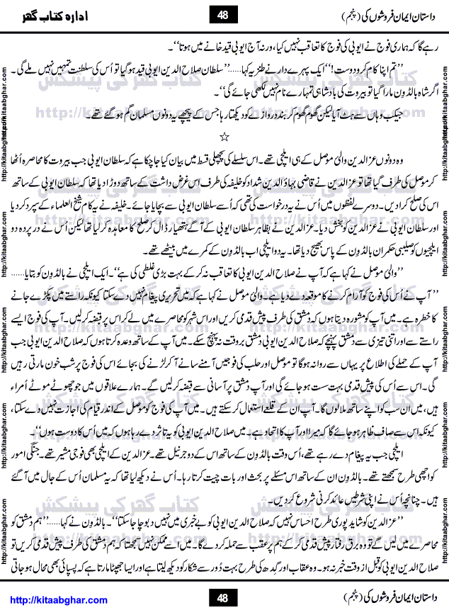 Dastan Iman Faroshon Ki (Tales of the Traitors) Part 5 by Inayatullah Altamash is series of stories about Sultan Salahuddin Ayubi (known as Saladin in Western World) who fought bravely against the Crusades (series of religious expeditionary wars blessed by the Pope and the Catholic Church, with the stated goal of restoring Christian access to the holy places in and near Jerusalem), imposed on Muslim Ummah by Christians and European Countries. Salahuddin Ayubi was the person who for twenty years braved the storm of the Crusaders and ultimately pushed back the combined forces of Europe which had come to Swarm the Holy Land. Crusaders realized that they cannot win in battlefields, so they woven up many conspiracies against Salahuddin and his Army, using Bribe, Women and Assassins. Salahuddin Ayubi had to fight the Crusaders in the battles as well as crush conspiracies withtin his Army, Companions and Allies. We hope, our Islamic Historic Novels Readers will like this presentation of kitaabghar.com