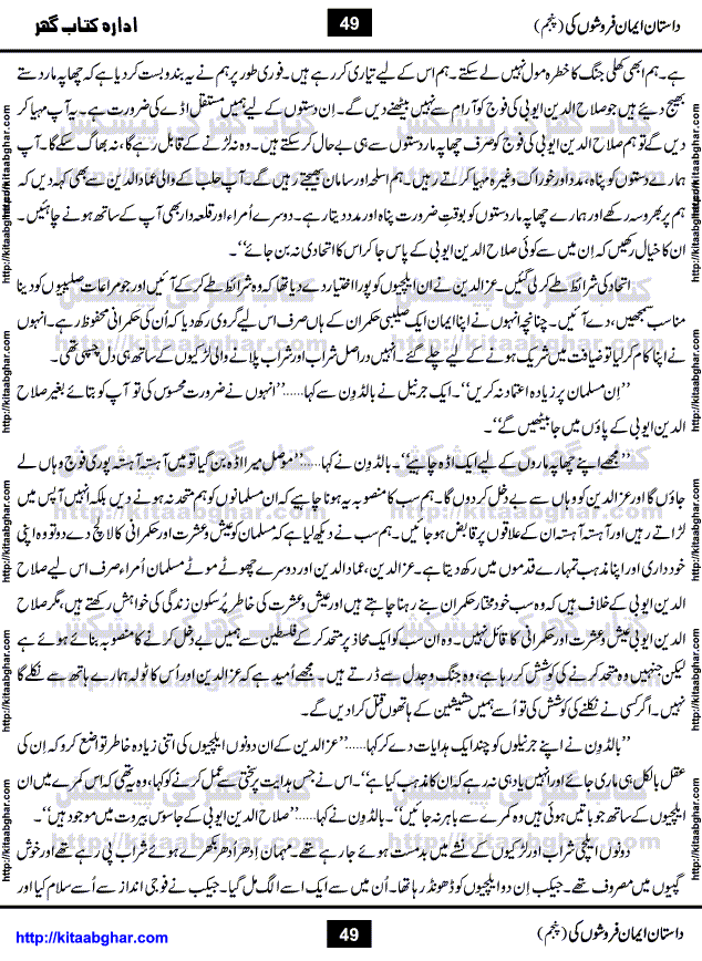 Dastan Iman Faroshon Ki (Tales of the Traitors) Part 5 by Inayatullah Altamash is series of stories about Sultan Salahuddin Ayubi (known as Saladin in Western World) who fought bravely against the Crusades (series of religious expeditionary wars blessed by the Pope and the Catholic Church, with the stated goal of restoring Christian access to the holy places in and near Jerusalem), imposed on Muslim Ummah by Christians and European Countries. Salahuddin Ayubi was the person who for twenty years braved the storm of the Crusaders and ultimately pushed back the combined forces of Europe which had come to Swarm the Holy Land. Crusaders realized that they cannot win in battlefields, so they woven up many conspiracies against Salahuddin and his Army, using Bribe, Women and Assassins. Salahuddin Ayubi had to fight the Crusaders in the battles as well as crush conspiracies withtin his Army, Companions and Allies. We hope, our Islamic Historic Novels Readers will like this presentation of kitaabghar.com