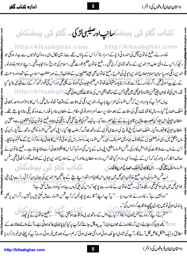 Dastan Iman Faroshon Ki (Tales of the Traitors) Part 5 by Inayatullah Altamash is series of stories about Sultan Salahuddin Ayubi (known as Saladin in Western World) who fought bravely against the Crusades (series of religious expeditionary wars blessed by the Pope and the Catholic Church, with the stated goal of restoring Christian access to the holy places in and near Jerusalem), imposed on Muslim Ummah by Christians and European Countries. Salahuddin Ayubi was the person who for twenty years braved the storm of the Crusaders and ultimately pushed back the combined forces of Europe which had come to Swarm the Holy Land. Crusaders realized that they cannot win in battlefields, so they woven up many conspiracies against Salahuddin and his Army, using Bribe, Women and Assassins. Salahuddin Ayubi had to fight the Crusaders in the battles as well as crush conspiracies withtin his Army, Companions and Allies. We hope, our Islamic Historic Novels Readers will like this presentation of kitaabghar.com