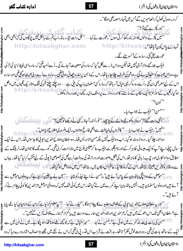 Dastan Iman Faroshon Ki (Tales of the Traitors) Part 5 by Inayatullah Altamash is series of stories about Sultan Salahuddin Ayubi (known as Saladin in Western World) who fought bravely against the Crusades (series of religious expeditionary wars blessed by the Pope and the Catholic Church, with the stated goal of restoring Christian access to the holy places in and near Jerusalem), imposed on Muslim Ummah by Christians and European Countries. Salahuddin Ayubi was the person who for twenty years braved the storm of the Crusaders and ultimately pushed back the combined forces of Europe which had come to Swarm the Holy Land. Crusaders realized that they cannot win in battlefields, so they woven up many conspiracies against Salahuddin and his Army, using Bribe, Women and Assassins. Salahuddin Ayubi had to fight the Crusaders in the battles as well as crush conspiracies withtin his Army, Companions and Allies. We hope, our Islamic Historic Novels Readers will like this presentation of kitaabghar.com