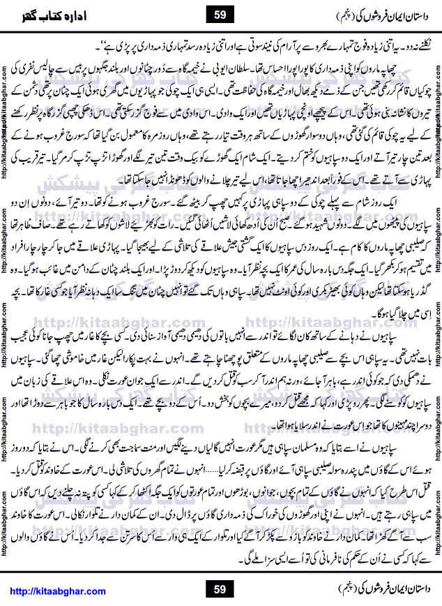 Dastan Iman Faroshon Ki (Tales of the Traitors) Part 5 by Inayatullah Altamash is series of stories about Sultan Salahuddin Ayubi (known as Saladin in Western World) who fought bravely against the Crusades (series of religious expeditionary wars blessed by the Pope and the Catholic Church, with the stated goal of restoring Christian access to the holy places in and near Jerusalem), imposed on Muslim Ummah by Christians and European Countries. Salahuddin Ayubi was the person who for twenty years braved the storm of the Crusaders and ultimately pushed back the combined forces of Europe which had come to Swarm the Holy Land. Crusaders realized that they cannot win in battlefields, so they woven up many conspiracies against Salahuddin and his Army, using Bribe, Women and Assassins. Salahuddin Ayubi had to fight the Crusaders in the battles as well as crush conspiracies withtin his Army, Companions and Allies. We hope, our Islamic Historic Novels Readers will like this presentation of kitaabghar.com