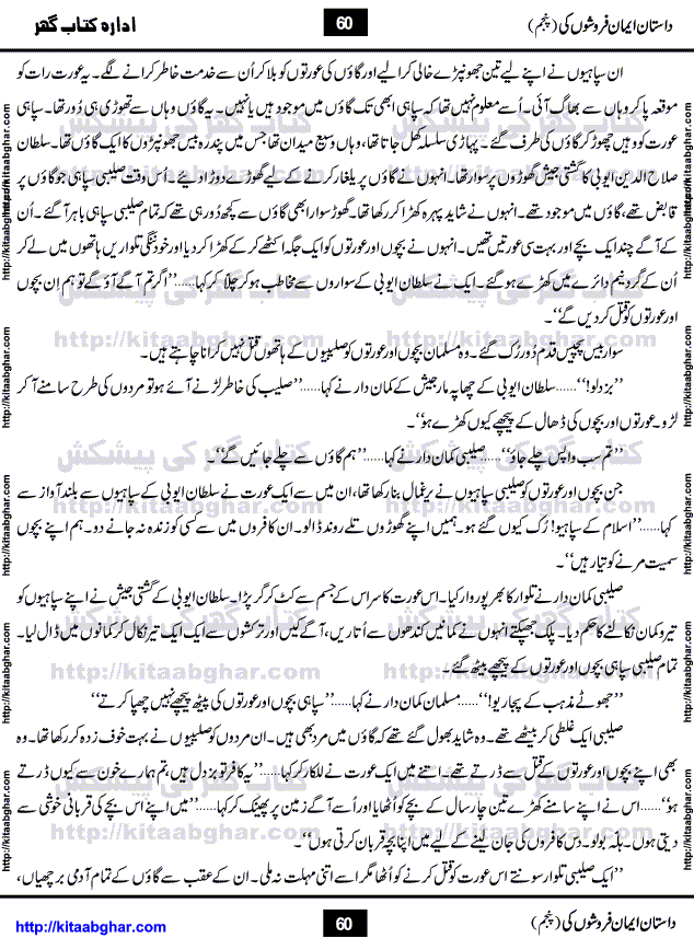 Dastan Iman Faroshon Ki (Tales of the Traitors) Part 5 by Inayatullah Altamash is series of stories about Sultan Salahuddin Ayubi (known as Saladin in Western World) who fought bravely against the Crusades (series of religious expeditionary wars blessed by the Pope and the Catholic Church, with the stated goal of restoring Christian access to the holy places in and near Jerusalem), imposed on Muslim Ummah by Christians and European Countries. Salahuddin Ayubi was the person who for twenty years braved the storm of the Crusaders and ultimately pushed back the combined forces of Europe which had come to Swarm the Holy Land. Crusaders realized that they cannot win in battlefields, so they woven up many conspiracies against Salahuddin and his Army, using Bribe, Women and Assassins. Salahuddin Ayubi had to fight the Crusaders in the battles as well as crush conspiracies withtin his Army, Companions and Allies. We hope, our Islamic Historic Novels Readers will like this presentation of kitaabghar.com