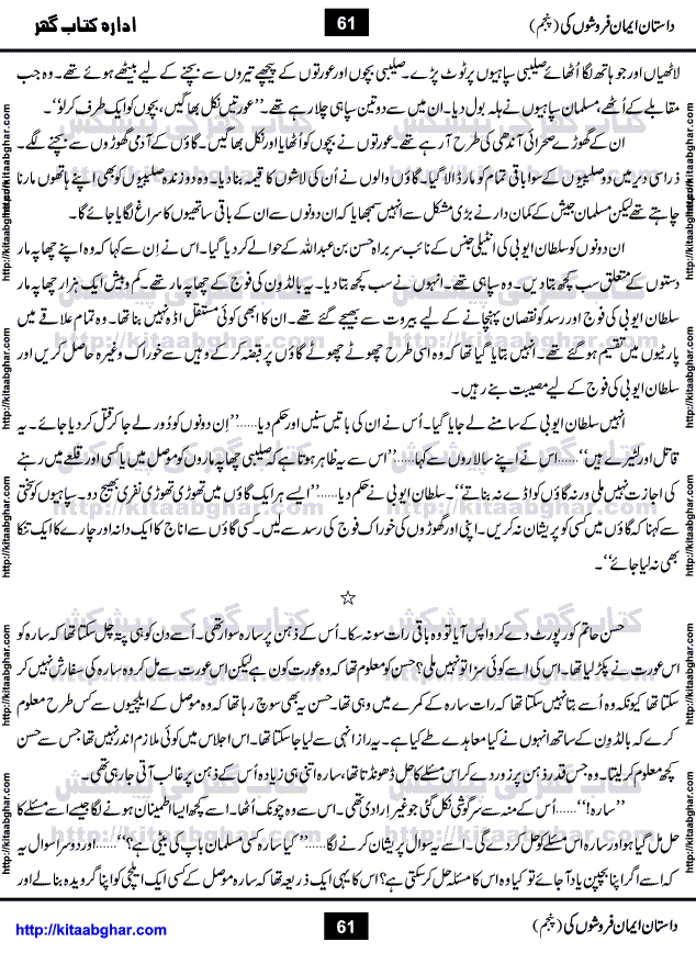Dastan Iman Faroshon Ki (Tales of the Traitors) Part 5 by Inayatullah Altamash is series of stories about Sultan Salahuddin Ayubi (known as Saladin in Western World) who fought bravely against the Crusades (series of religious expeditionary wars blessed by the Pope and the Catholic Church, with the stated goal of restoring Christian access to the holy places in and near Jerusalem), imposed on Muslim Ummah by Christians and European Countries. Salahuddin Ayubi was the person who for twenty years braved the storm of the Crusaders and ultimately pushed back the combined forces of Europe which had come to Swarm the Holy Land. Crusaders realized that they cannot win in battlefields, so they woven up many conspiracies against Salahuddin and his Army, using Bribe, Women and Assassins. Salahuddin Ayubi had to fight the Crusaders in the battles as well as crush conspiracies withtin his Army, Companions and Allies. We hope, our Islamic Historic Novels Readers will like this presentation of kitaabghar.com