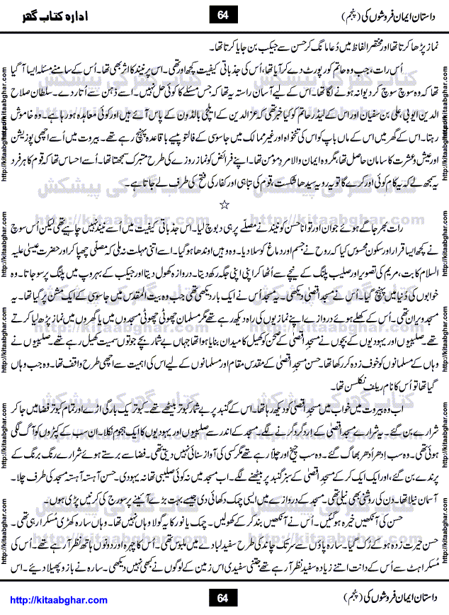Dastan Iman Faroshon Ki (Tales of the Traitors) Part 5 by Inayatullah Altamash is series of stories about Sultan Salahuddin Ayubi (known as Saladin in Western World) who fought bravely against the Crusades (series of religious expeditionary wars blessed by the Pope and the Catholic Church, with the stated goal of restoring Christian access to the holy places in and near Jerusalem), imposed on Muslim Ummah by Christians and European Countries. Salahuddin Ayubi was the person who for twenty years braved the storm of the Crusaders and ultimately pushed back the combined forces of Europe which had come to Swarm the Holy Land. Crusaders realized that they cannot win in battlefields, so they woven up many conspiracies against Salahuddin and his Army, using Bribe, Women and Assassins. Salahuddin Ayubi had to fight the Crusaders in the battles as well as crush conspiracies withtin his Army, Companions and Allies. We hope, our Islamic Historic Novels Readers will like this presentation of kitaabghar.com