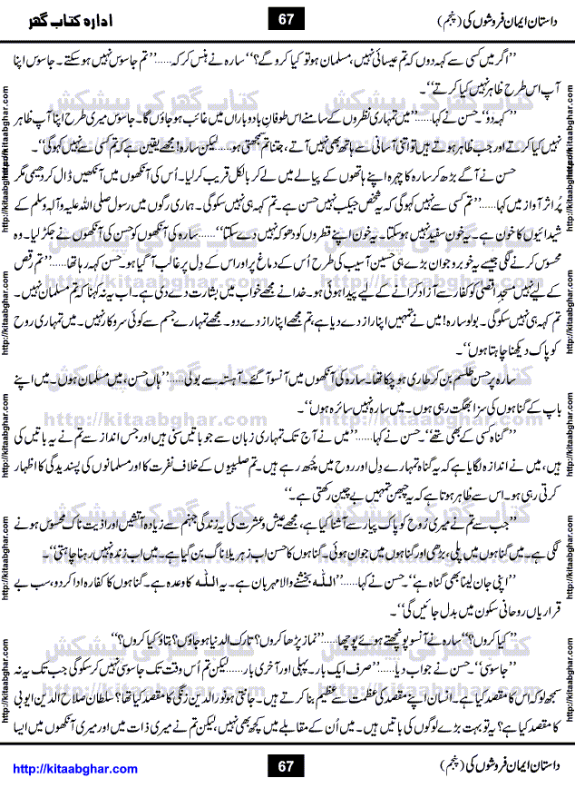Dastan Iman Faroshon Ki (Tales of the Traitors) Part 5 by Inayatullah Altamash is series of stories about Sultan Salahuddin Ayubi (known as Saladin in Western World) who fought bravely against the Crusades (series of religious expeditionary wars blessed by the Pope and the Catholic Church, with the stated goal of restoring Christian access to the holy places in and near Jerusalem), imposed on Muslim Ummah by Christians and European Countries. Salahuddin Ayubi was the person who for twenty years braved the storm of the Crusaders and ultimately pushed back the combined forces of Europe which had come to Swarm the Holy Land. Crusaders realized that they cannot win in battlefields, so they woven up many conspiracies against Salahuddin and his Army, using Bribe, Women and Assassins. Salahuddin Ayubi had to fight the Crusaders in the battles as well as crush conspiracies withtin his Army, Companions and Allies. We hope, our Islamic Historic Novels Readers will like this presentation of kitaabghar.com