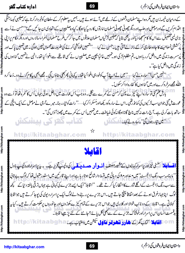 Dastan Iman Faroshon Ki (Tales of the Traitors) Part 5 by Inayatullah Altamash is series of stories about Sultan Salahuddin Ayubi (known as Saladin in Western World) who fought bravely against the Crusades (series of religious expeditionary wars blessed by the Pope and the Catholic Church, with the stated goal of restoring Christian access to the holy places in and near Jerusalem), imposed on Muslim Ummah by Christians and European Countries. Salahuddin Ayubi was the person who for twenty years braved the storm of the Crusaders and ultimately pushed back the combined forces of Europe which had come to Swarm the Holy Land. Crusaders realized that they cannot win in battlefields, so they woven up many conspiracies against Salahuddin and his Army, using Bribe, Women and Assassins. Salahuddin Ayubi had to fight the Crusaders in the battles as well as crush conspiracies withtin his Army, Companions and Allies. We hope, our Islamic Historic Novels Readers will like this presentation of kitaabghar.com