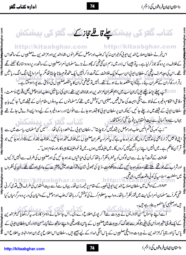 Dastan Iman Faroshon Ki (Tales of the Traitors) Part 5 by Inayatullah Altamash is series of stories about Sultan Salahuddin Ayubi (known as Saladin in Western World) who fought bravely against the Crusades (series of religious expeditionary wars blessed by the Pope and the Catholic Church, with the stated goal of restoring Christian access to the holy places in and near Jerusalem), imposed on Muslim Ummah by Christians and European Countries. Salahuddin Ayubi was the person who for twenty years braved the storm of the Crusaders and ultimately pushed back the combined forces of Europe which had come to Swarm the Holy Land. Crusaders realized that they cannot win in battlefields, so they woven up many conspiracies against Salahuddin and his Army, using Bribe, Women and Assassins. Salahuddin Ayubi had to fight the Crusaders in the battles as well as crush conspiracies withtin his Army, Companions and Allies. We hope, our Islamic Historic Novels Readers will like this presentation of kitaabghar.com