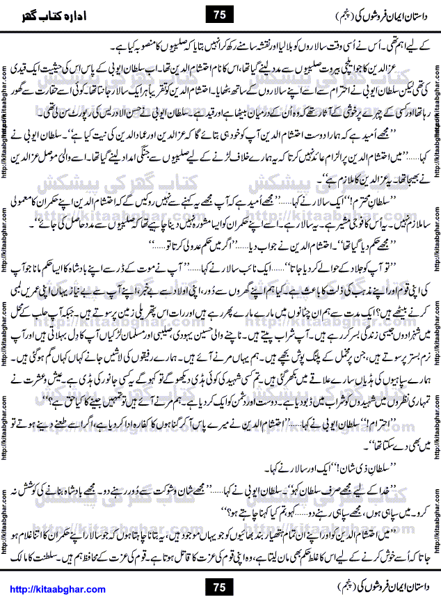 Dastan Iman Faroshon Ki (Tales of the Traitors) Part 5 by Inayatullah Altamash is series of stories about Sultan Salahuddin Ayubi (known as Saladin in Western World) who fought bravely against the Crusades (series of religious expeditionary wars blessed by the Pope and the Catholic Church, with the stated goal of restoring Christian access to the holy places in and near Jerusalem), imposed on Muslim Ummah by Christians and European Countries. Salahuddin Ayubi was the person who for twenty years braved the storm of the Crusaders and ultimately pushed back the combined forces of Europe which had come to Swarm the Holy Land. Crusaders realized that they cannot win in battlefields, so they woven up many conspiracies against Salahuddin and his Army, using Bribe, Women and Assassins. Salahuddin Ayubi had to fight the Crusaders in the battles as well as crush conspiracies withtin his Army, Companions and Allies. We hope, our Islamic Historic Novels Readers will like this presentation of kitaabghar.com
