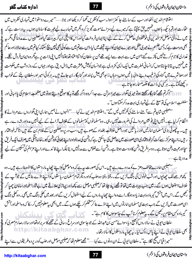 Dastan Iman Faroshon Ki (Tales of the Traitors) Part 5 by Inayatullah Altamash is series of stories about Sultan Salahuddin Ayubi (known as Saladin in Western World) who fought bravely against the Crusades (series of religious expeditionary wars blessed by the Pope and the Catholic Church, with the stated goal of restoring Christian access to the holy places in and near Jerusalem), imposed on Muslim Ummah by Christians and European Countries. Salahuddin Ayubi was the person who for twenty years braved the storm of the Crusaders and ultimately pushed back the combined forces of Europe which had come to Swarm the Holy Land. Crusaders realized that they cannot win in battlefields, so they woven up many conspiracies against Salahuddin and his Army, using Bribe, Women and Assassins. Salahuddin Ayubi had to fight the Crusaders in the battles as well as crush conspiracies withtin his Army, Companions and Allies. We hope, our Islamic Historic Novels Readers will like this presentation of kitaabghar.com