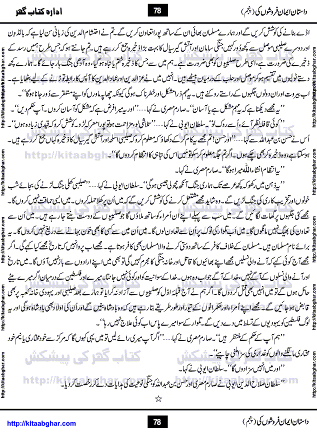 Dastan Iman Faroshon Ki (Tales of the Traitors) Part 5 by Inayatullah Altamash is series of stories about Sultan Salahuddin Ayubi (known as Saladin in Western World) who fought bravely against the Crusades (series of religious expeditionary wars blessed by the Pope and the Catholic Church, with the stated goal of restoring Christian access to the holy places in and near Jerusalem), imposed on Muslim Ummah by Christians and European Countries. Salahuddin Ayubi was the person who for twenty years braved the storm of the Crusaders and ultimately pushed back the combined forces of Europe which had come to Swarm the Holy Land. Crusaders realized that they cannot win in battlefields, so they woven up many conspiracies against Salahuddin and his Army, using Bribe, Women and Assassins. Salahuddin Ayubi had to fight the Crusaders in the battles as well as crush conspiracies withtin his Army, Companions and Allies. We hope, our Islamic Historic Novels Readers will like this presentation of kitaabghar.com