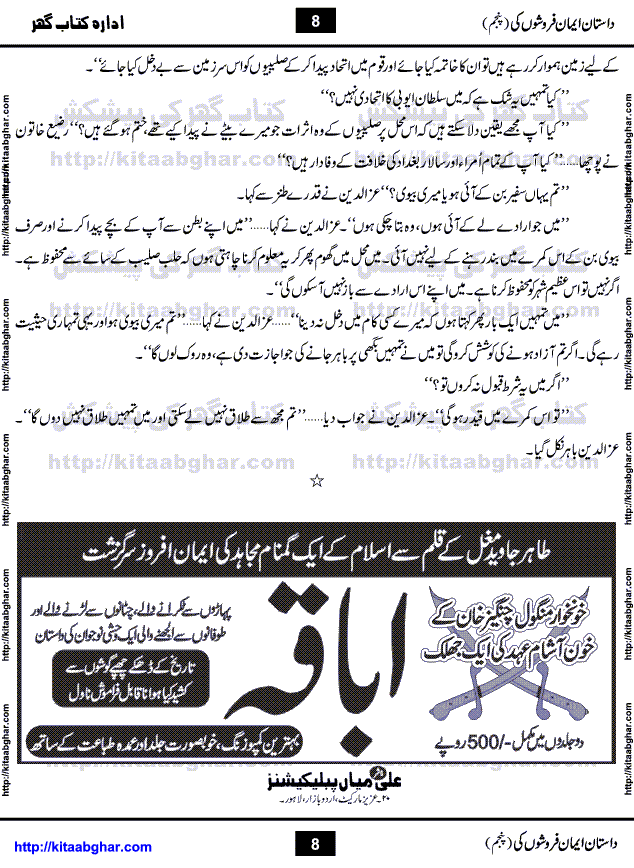Dastan Iman Faroshon Ki (Tales of the Traitors) Part 5 by Inayatullah Altamash is series of stories about Sultan Salahuddin Ayubi (known as Saladin in Western World) who fought bravely against the Crusades (series of religious expeditionary wars blessed by the Pope and the Catholic Church, with the stated goal of restoring Christian access to the holy places in and near Jerusalem), imposed on Muslim Ummah by Christians and European Countries. Salahuddin Ayubi was the person who for twenty years braved the storm of the Crusaders and ultimately pushed back the combined forces of Europe which had come to Swarm the Holy Land. Crusaders realized that they cannot win in battlefields, so they woven up many conspiracies against Salahuddin and his Army, using Bribe, Women and Assassins. Salahuddin Ayubi had to fight the Crusaders in the battles as well as crush conspiracies withtin his Army, Companions and Allies. We hope, our Islamic Historic Novels Readers will like this presentation of kitaabghar.com