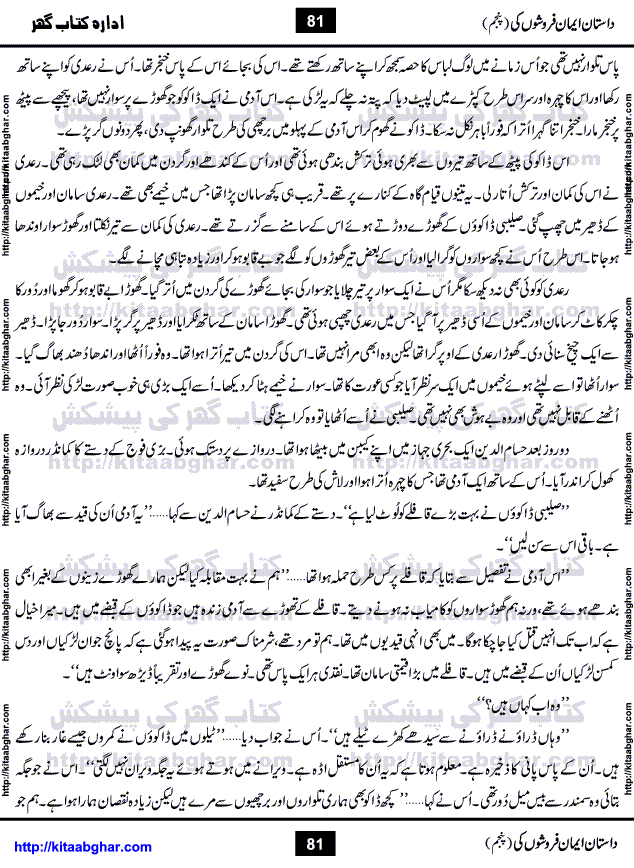 Dastan Iman Faroshon Ki (Tales of the Traitors) Part 5 by Inayatullah Altamash is series of stories about Sultan Salahuddin Ayubi (known as Saladin in Western World) who fought bravely against the Crusades (series of religious expeditionary wars blessed by the Pope and the Catholic Church, with the stated goal of restoring Christian access to the holy places in and near Jerusalem), imposed on Muslim Ummah by Christians and European Countries. Salahuddin Ayubi was the person who for twenty years braved the storm of the Crusaders and ultimately pushed back the combined forces of Europe which had come to Swarm the Holy Land. Crusaders realized that they cannot win in battlefields, so they woven up many conspiracies against Salahuddin and his Army, using Bribe, Women and Assassins. Salahuddin Ayubi had to fight the Crusaders in the battles as well as crush conspiracies withtin his Army, Companions and Allies. We hope, our Islamic Historic Novels Readers will like this presentation of kitaabghar.com