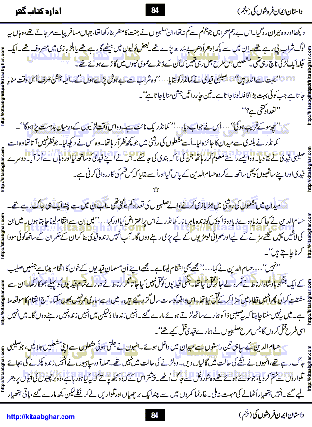 Dastan Iman Faroshon Ki (Tales of the Traitors) Part 5 by Inayatullah Altamash is series of stories about Sultan Salahuddin Ayubi (known as Saladin in Western World) who fought bravely against the Crusades (series of religious expeditionary wars blessed by the Pope and the Catholic Church, with the stated goal of restoring Christian access to the holy places in and near Jerusalem), imposed on Muslim Ummah by Christians and European Countries. Salahuddin Ayubi was the person who for twenty years braved the storm of the Crusaders and ultimately pushed back the combined forces of Europe which had come to Swarm the Holy Land. Crusaders realized that they cannot win in battlefields, so they woven up many conspiracies against Salahuddin and his Army, using Bribe, Women and Assassins. Salahuddin Ayubi had to fight the Crusaders in the battles as well as crush conspiracies withtin his Army, Companions and Allies. We hope, our Islamic Historic Novels Readers will like this presentation of kitaabghar.com