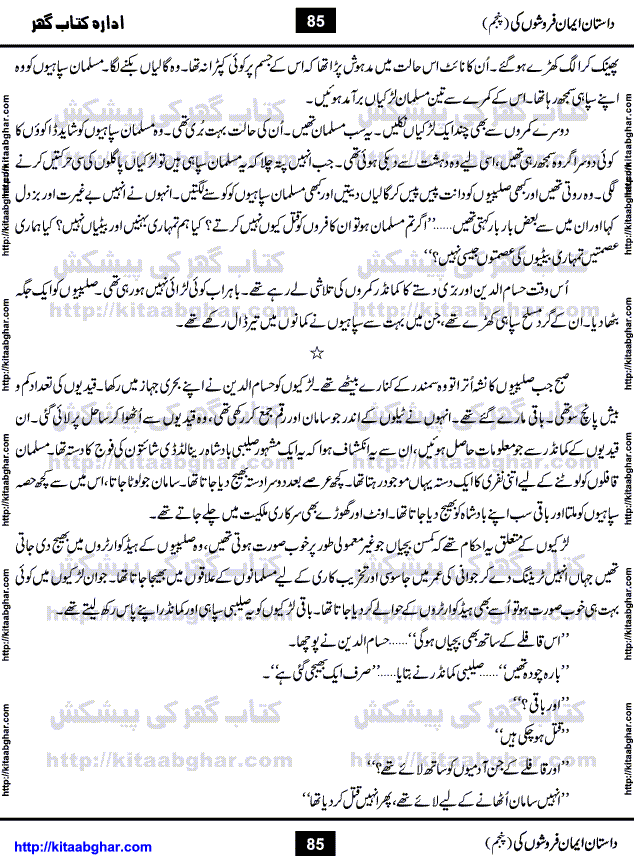 Dastan Iman Faroshon Ki (Tales of the Traitors) Part 5 by Inayatullah Altamash is series of stories about Sultan Salahuddin Ayubi (known as Saladin in Western World) who fought bravely against the Crusades (series of religious expeditionary wars blessed by the Pope and the Catholic Church, with the stated goal of restoring Christian access to the holy places in and near Jerusalem), imposed on Muslim Ummah by Christians and European Countries. Salahuddin Ayubi was the person who for twenty years braved the storm of the Crusaders and ultimately pushed back the combined forces of Europe which had come to Swarm the Holy Land. Crusaders realized that they cannot win in battlefields, so they woven up many conspiracies against Salahuddin and his Army, using Bribe, Women and Assassins. Salahuddin Ayubi had to fight the Crusaders in the battles as well as crush conspiracies withtin his Army, Companions and Allies. We hope, our Islamic Historic Novels Readers will like this presentation of kitaabghar.com