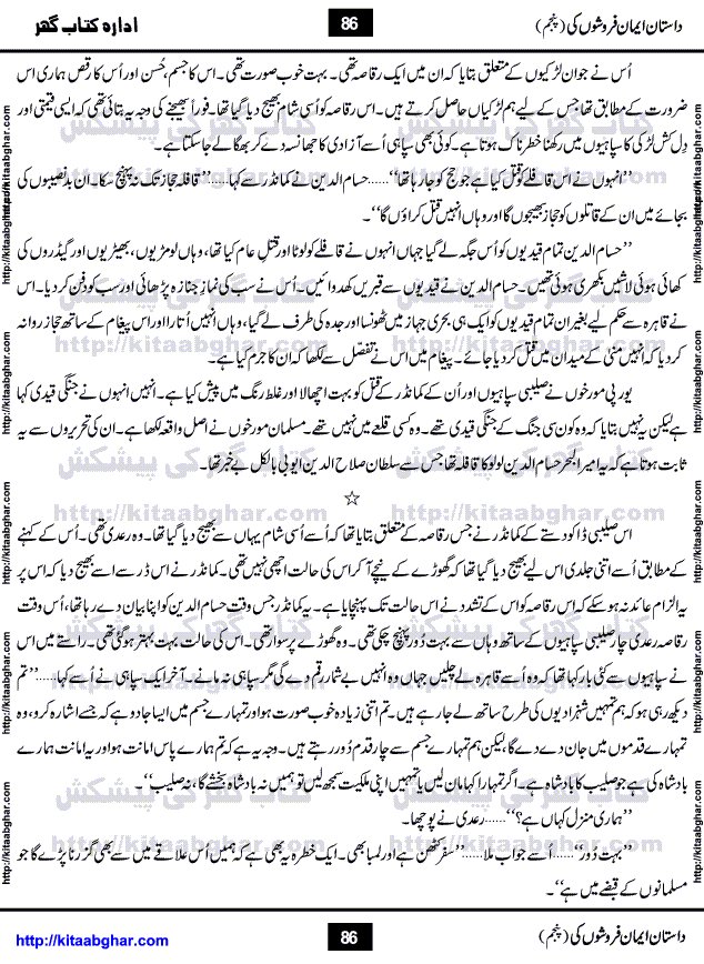 Dastan Iman Faroshon Ki (Tales of the Traitors) Part 5 by Inayatullah Altamash is series of stories about Sultan Salahuddin Ayubi (known as Saladin in Western World) who fought bravely against the Crusades (series of religious expeditionary wars blessed by the Pope and the Catholic Church, with the stated goal of restoring Christian access to the holy places in and near Jerusalem), imposed on Muslim Ummah by Christians and European Countries. Salahuddin Ayubi was the person who for twenty years braved the storm of the Crusaders and ultimately pushed back the combined forces of Europe which had come to Swarm the Holy Land. Crusaders realized that they cannot win in battlefields, so they woven up many conspiracies against Salahuddin and his Army, using Bribe, Women and Assassins. Salahuddin Ayubi had to fight the Crusaders in the battles as well as crush conspiracies withtin his Army, Companions and Allies. We hope, our Islamic Historic Novels Readers will like this presentation of kitaabghar.com