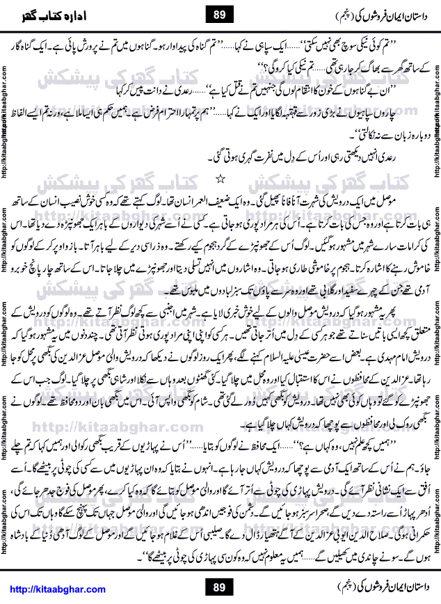 Dastan Iman Faroshon Ki (Tales of the Traitors) Part 5 by Inayatullah Altamash is series of stories about Sultan Salahuddin Ayubi (known as Saladin in Western World) who fought bravely against the Crusades (series of religious expeditionary wars blessed by the Pope and the Catholic Church, with the stated goal of restoring Christian access to the holy places in and near Jerusalem), imposed on Muslim Ummah by Christians and European Countries. Salahuddin Ayubi was the person who for twenty years braved the storm of the Crusaders and ultimately pushed back the combined forces of Europe which had come to Swarm the Holy Land. Crusaders realized that they cannot win in battlefields, so they woven up many conspiracies against Salahuddin and his Army, using Bribe, Women and Assassins. Salahuddin Ayubi had to fight the Crusaders in the battles as well as crush conspiracies withtin his Army, Companions and Allies. We hope, our Islamic Historic Novels Readers will like this presentation of kitaabghar.com