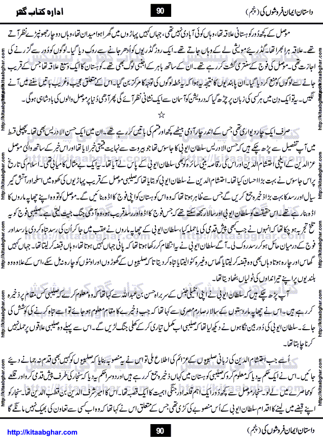 Dastan Iman Faroshon Ki (Tales of the Traitors) Part 5 by Inayatullah Altamash is series of stories about Sultan Salahuddin Ayubi (known as Saladin in Western World) who fought bravely against the Crusades (series of religious expeditionary wars blessed by the Pope and the Catholic Church, with the stated goal of restoring Christian access to the holy places in and near Jerusalem), imposed on Muslim Ummah by Christians and European Countries. Salahuddin Ayubi was the person who for twenty years braved the storm of the Crusaders and ultimately pushed back the combined forces of Europe which had come to Swarm the Holy Land. Crusaders realized that they cannot win in battlefields, so they woven up many conspiracies against Salahuddin and his Army, using Bribe, Women and Assassins. Salahuddin Ayubi had to fight the Crusaders in the battles as well as crush conspiracies withtin his Army, Companions and Allies. We hope, our Islamic Historic Novels Readers will like this presentation of kitaabghar.com