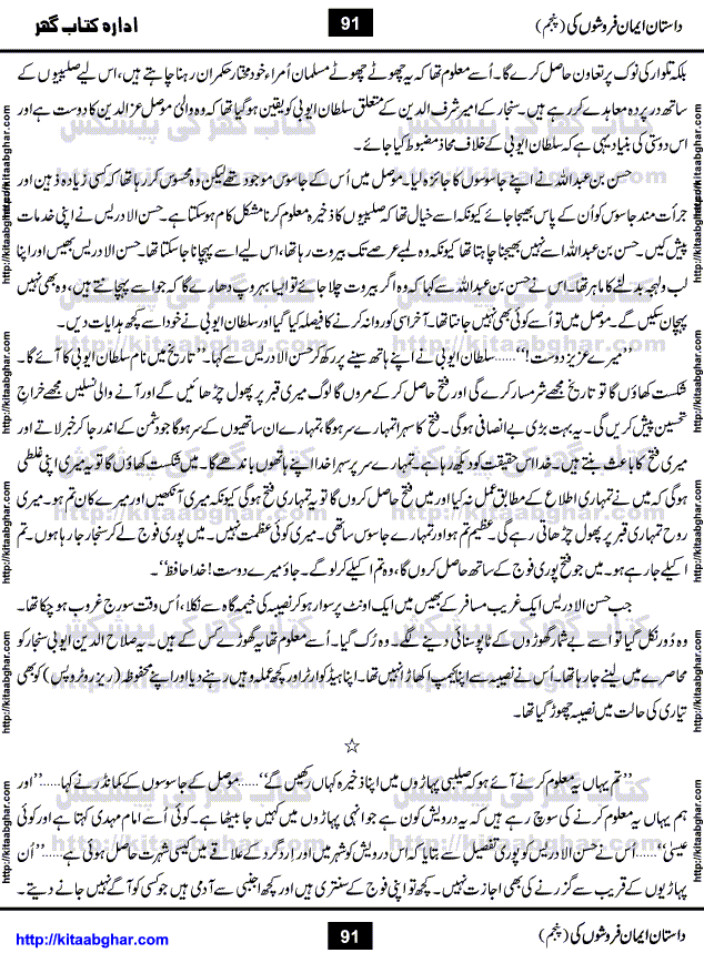 Dastan Iman Faroshon Ki (Tales of the Traitors) Part 5 by Inayatullah Altamash is series of stories about Sultan Salahuddin Ayubi (known as Saladin in Western World) who fought bravely against the Crusades (series of religious expeditionary wars blessed by the Pope and the Catholic Church, with the stated goal of restoring Christian access to the holy places in and near Jerusalem), imposed on Muslim Ummah by Christians and European Countries. Salahuddin Ayubi was the person who for twenty years braved the storm of the Crusaders and ultimately pushed back the combined forces of Europe which had come to Swarm the Holy Land. Crusaders realized that they cannot win in battlefields, so they woven up many conspiracies against Salahuddin and his Army, using Bribe, Women and Assassins. Salahuddin Ayubi had to fight the Crusaders in the battles as well as crush conspiracies withtin his Army, Companions and Allies. We hope, our Islamic Historic Novels Readers will like this presentation of kitaabghar.com
