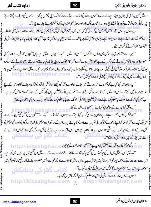 Dastan Iman Faroshon Ki (Tales of the Traitors) Part 5 by Inayatullah Altamash is series of stories about Sultan Salahuddin Ayubi (known as Saladin in Western World) who fought bravely against the Crusades (series of religious expeditionary wars blessed by the Pope and the Catholic Church, with the stated goal of restoring Christian access to the holy places in and near Jerusalem), imposed on Muslim Ummah by Christians and European Countries. Salahuddin Ayubi was the person who for twenty years braved the storm of the Crusaders and ultimately pushed back the combined forces of Europe which had come to Swarm the Holy Land. Crusaders realized that they cannot win in battlefields, so they woven up many conspiracies against Salahuddin and his Army, using Bribe, Women and Assassins. Salahuddin Ayubi had to fight the Crusaders in the battles as well as crush conspiracies withtin his Army, Companions and Allies. We hope, our Islamic Historic Novels Readers will like this presentation of kitaabghar.com
