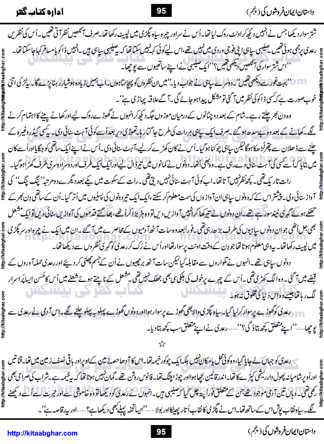Dastan Iman Faroshon Ki (Tales of the Traitors) Part 5 by Inayatullah Altamash is series of stories about Sultan Salahuddin Ayubi (known as Saladin in Western World) who fought bravely against the Crusades (series of religious expeditionary wars blessed by the Pope and the Catholic Church, with the stated goal of restoring Christian access to the holy places in and near Jerusalem), imposed on Muslim Ummah by Christians and European Countries. Salahuddin Ayubi was the person who for twenty years braved the storm of the Crusaders and ultimately pushed back the combined forces of Europe which had come to Swarm the Holy Land. Crusaders realized that they cannot win in battlefields, so they woven up many conspiracies against Salahuddin and his Army, using Bribe, Women and Assassins. Salahuddin Ayubi had to fight the Crusaders in the battles as well as crush conspiracies withtin his Army, Companions and Allies. We hope, our Islamic Historic Novels Readers will like this presentation of kitaabghar.com