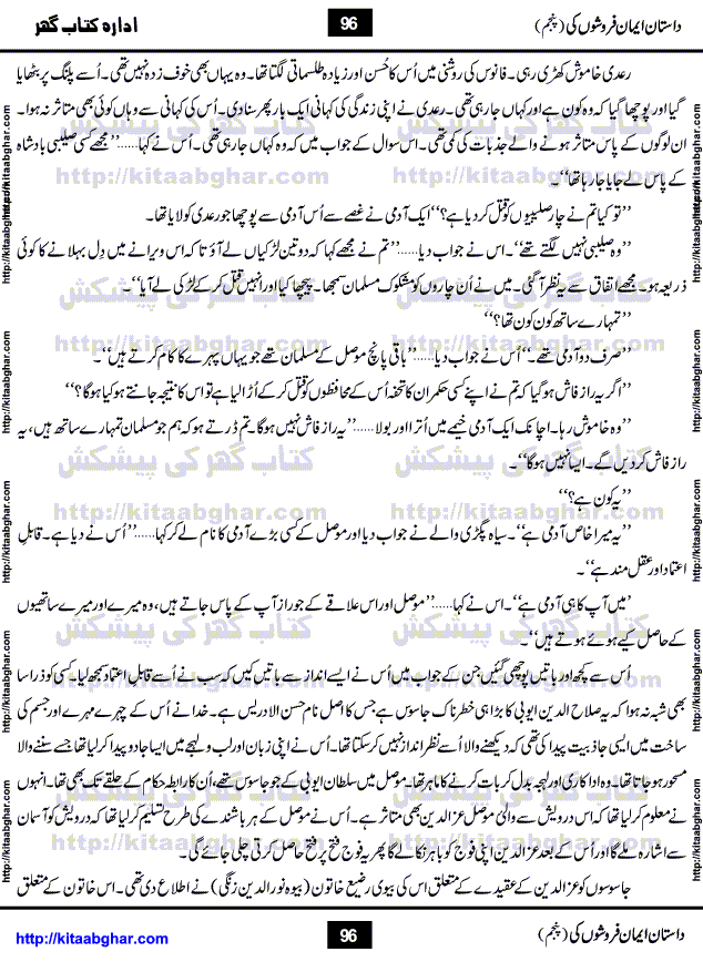 Dastan Iman Faroshon Ki (Tales of the Traitors) Part 5 by Inayatullah Altamash is series of stories about Sultan Salahuddin Ayubi (known as Saladin in Western World) who fought bravely against the Crusades (series of religious expeditionary wars blessed by the Pope and the Catholic Church, with the stated goal of restoring Christian access to the holy places in and near Jerusalem), imposed on Muslim Ummah by Christians and European Countries. Salahuddin Ayubi was the person who for twenty years braved the storm of the Crusaders and ultimately pushed back the combined forces of Europe which had come to Swarm the Holy Land. Crusaders realized that they cannot win in battlefields, so they woven up many conspiracies against Salahuddin and his Army, using Bribe, Women and Assassins. Salahuddin Ayubi had to fight the Crusaders in the battles as well as crush conspiracies withtin his Army, Companions and Allies. We hope, our Islamic Historic Novels Readers will like this presentation of kitaabghar.com