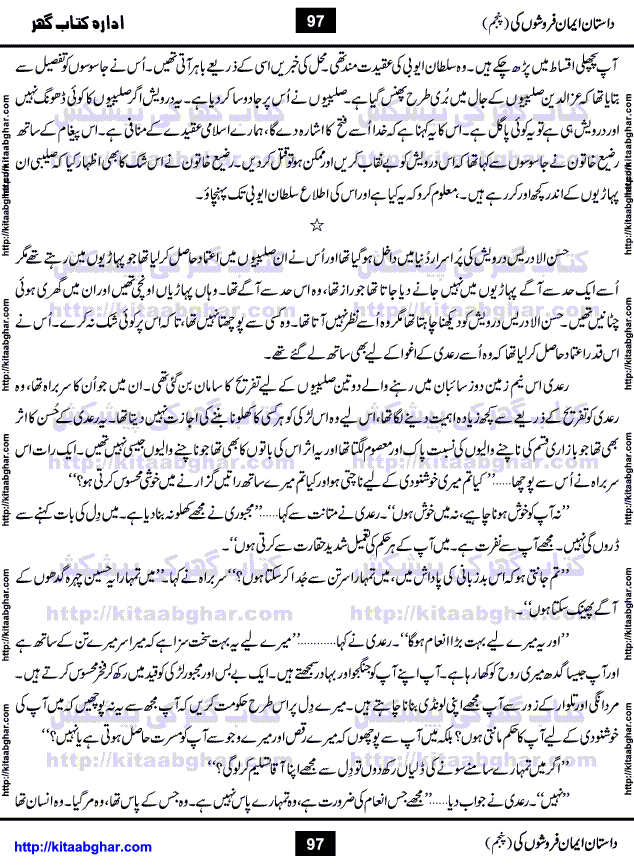 Dastan Iman Faroshon Ki (Tales of the Traitors) Part 5 by Inayatullah Altamash is series of stories about Sultan Salahuddin Ayubi (known as Saladin in Western World) who fought bravely against the Crusades (series of religious expeditionary wars blessed by the Pope and the Catholic Church, with the stated goal of restoring Christian access to the holy places in and near Jerusalem), imposed on Muslim Ummah by Christians and European Countries. Salahuddin Ayubi was the person who for twenty years braved the storm of the Crusaders and ultimately pushed back the combined forces of Europe which had come to Swarm the Holy Land. Crusaders realized that they cannot win in battlefields, so they woven up many conspiracies against Salahuddin and his Army, using Bribe, Women and Assassins. Salahuddin Ayubi had to fight the Crusaders in the battles as well as crush conspiracies withtin his Army, Companions and Allies. We hope, our Islamic Historic Novels Readers will like this presentation of kitaabghar.com