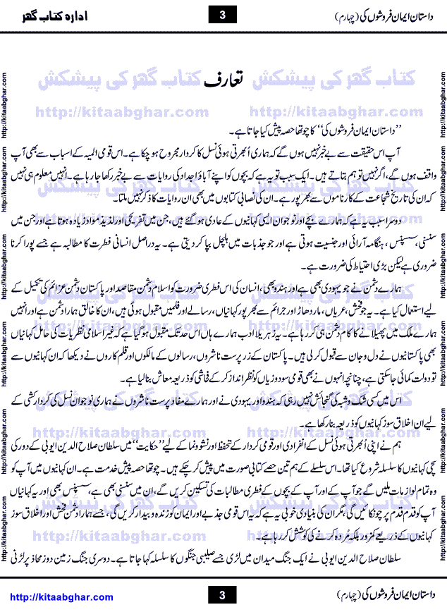 Dastan Iman Faroshon Ki (Tales of the Traitors) Part 4 by Inayatullah Altamash is series of stories about Sultan Salahuddin Ayubi (known as Saladin in Western World) who fought bravely against the Crusades (series of religious expeditionary wars blessed by the Pope and the Catholic Church, with the stated goal of restoring Christian access to the holy places in and near Jerusalem), imposed on Muslim Ummah by Christians and European Countries. Salahuddin Ayubi was the person who for twenty years braved the storm of the Crusaders and ultimately pushed back the combined forces of Europe which had come to Swarm the Holy Land. Crusaders realized that they cannot win in battlefields, so they woven up many conspiracies against Salahuddin and his Army, using Bribe, Women and Assassins. Salahuddin Ayubi had to fight the Crusaders in the battles as well as crush conspiracies withtin his Army, Companions and Allies. We hope, our Islamic Historic Novels Readers will like this presentation of kitaabghar.com