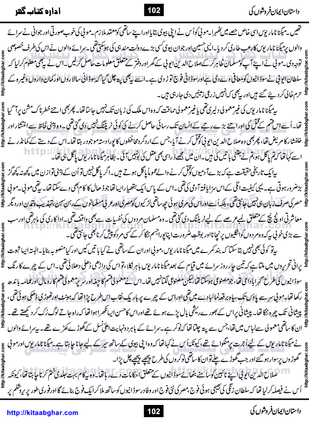 Dastan Iman Faroshon Ki (Tales of the Traitors) by Inayatullah Altamash is series of stories about Sultan Salahuddin Ayubi (known as Saladin in Western World) who fought bravely against the Crusades (series of religious expeditionary wars blessed by the Pope and the Catholic Church, with the stated goal of restoring Christian access to the holy places in and near Jerusalem), imposed on Muslim Ummah by Christians and European Countries. Salahuddin Ayubi was the person who for twenty years braved the storm of the Crusaders and ultimately pushed back the combined forces of Europe which had come to Swarm the Holy Land. Crusaders realized that they cannot win in battlefields, so they woven up many conspiracies against Salahuddin and his Army, using Bribe, Women and Assassins. Salahuddin Ayubi had to fight the Crusaders in the battles as well as crush conspiracies withtin his Army, Companions and Allies. We hope, our Islamic Historic Novels Readers will like this presentation of kitaabghar.com