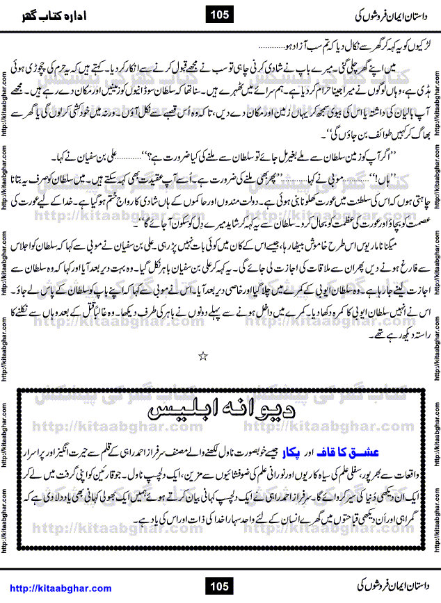 Dastan Iman Faroshon Ki (Tales of the Traitors) by Inayatullah Altamash is series of stories about Sultan Salahuddin Ayubi (known as Saladin in Western World) who fought bravely against the Crusades (series of religious expeditionary wars blessed by the Pope and the Catholic Church, with the stated goal of restoring Christian access to the holy places in and near Jerusalem), imposed on Muslim Ummah by Christians and European Countries. Salahuddin Ayubi was the person who for twenty years braved the storm of the Crusaders and ultimately pushed back the combined forces of Europe which had come to Swarm the Holy Land. Crusaders realized that they cannot win in battlefields, so they woven up many conspiracies against Salahuddin and his Army, using Bribe, Women and Assassins. Salahuddin Ayubi had to fight the Crusaders in the battles as well as crush conspiracies withtin his Army, Companions and Allies. We hope, our Islamic Historic Novels Readers will like this presentation of kitaabghar.com