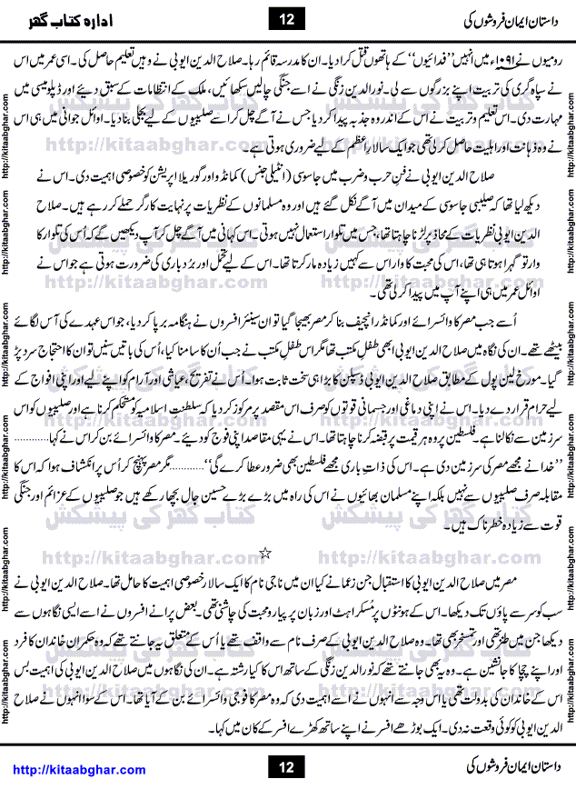 Dastan Iman Faroshon Ki (Tales of the Traitors) by Inayatullah Altamash is series of stories about Sultan Salahuddin Ayubi (known as Saladin in Western World) who fought bravely against the Crusades (series of religious expeditionary wars blessed by the Pope and the Catholic Church, with the stated goal of restoring Christian access to the holy places in and near Jerusalem), imposed on Muslim Ummah by Christians and European Countries. Salahuddin Ayubi was the person who for twenty years braved the storm of the Crusaders and ultimately pushed back the combined forces of Europe which had come to Swarm the Holy Land. Crusaders realized that they cannot win in battlefields, so they woven up many conspiracies against Salahuddin and his Army, using Bribe, Women and Assassins. Salahuddin Ayubi had to fight the Crusaders in the battles as well as crush conspiracies withtin his Army, Companions and Allies. We hope, our Islamic Historic Novels Readers will like this presentation of kitaabghar.com