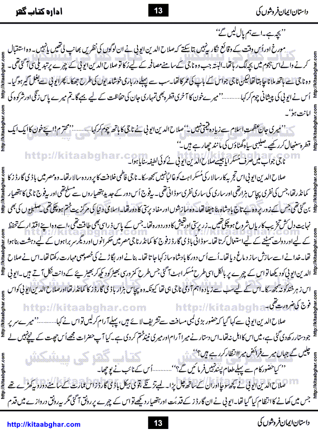 Dastan Iman Faroshon Ki (Tales of the Traitors) by Inayatullah Altamash is series of stories about Sultan Salahuddin Ayubi (known as Saladin in Western World) who fought bravely against the Crusades (series of religious expeditionary wars blessed by the Pope and the Catholic Church, with the stated goal of restoring Christian access to the holy places in and near Jerusalem), imposed on Muslim Ummah by Christians and European Countries. Salahuddin Ayubi was the person who for twenty years braved the storm of the Crusaders and ultimately pushed back the combined forces of Europe which had come to Swarm the Holy Land. Crusaders realized that they cannot win in battlefields, so they woven up many conspiracies against Salahuddin and his Army, using Bribe, Women and Assassins. Salahuddin Ayubi had to fight the Crusaders in the battles as well as crush conspiracies withtin his Army, Companions and Allies. We hope, our Islamic Historic Novels Readers will like this presentation of kitaabghar.com