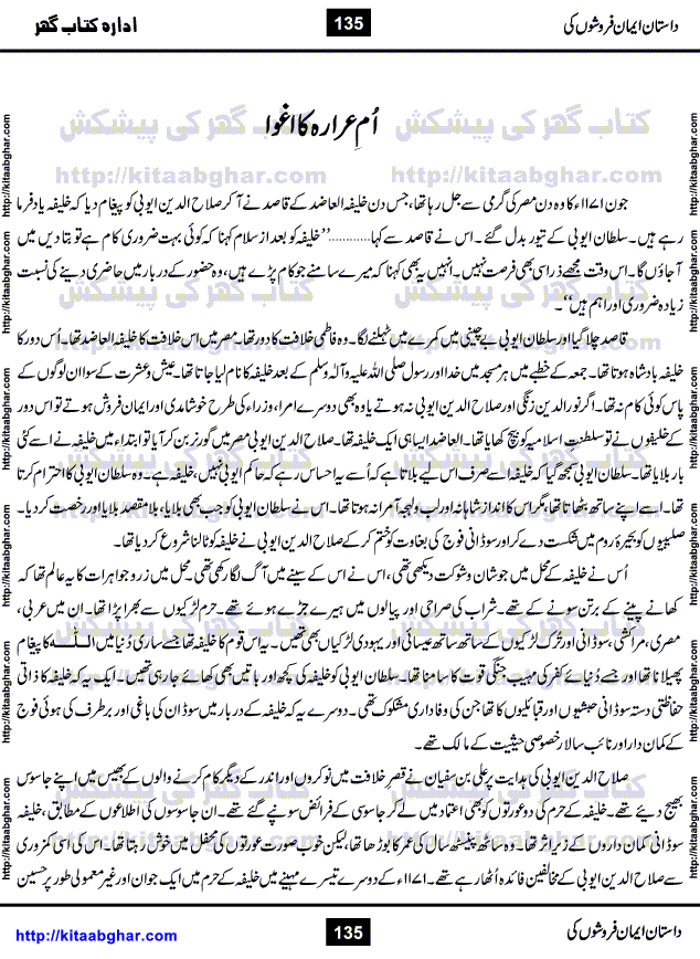 Dastan Iman Faroshon Ki (Tales of the Traitors) by Inayatullah Altamash is series of stories about Sultan Salahuddin Ayubi (known as Saladin in Western World) who fought bravely against the Crusades (series of religious expeditionary wars blessed by the Pope and the Catholic Church, with the stated goal of restoring Christian access to the holy places in and near Jerusalem), imposed on Muslim Ummah by Christians and European Countries. Salahuddin Ayubi was the person who for twenty years braved the storm of the Crusaders and ultimately pushed back the combined forces of Europe which had come to Swarm the Holy Land. Crusaders realized that they cannot win in battlefields, so they woven up many conspiracies against Salahuddin and his Army, using Bribe, Women and Assassins. Salahuddin Ayubi had to fight the Crusaders in the battles as well as crush conspiracies withtin his Army, Companions and Allies. We hope, our Islamic Historic Novels Readers will like this presentation of kitaabghar.com